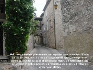 Des traces d'habitat gallo-romain sont repérées dans les collines. Le site du Val des Nymphes, à 2 km du village perché actuel, témoigne d'un culte aux divinités des eaux et aux déesses mères. Un petit autel, dédié aux déesses nymphes, retrouvé à proximité, a été déposé à l'entrée de l'église Saint-Michel.  