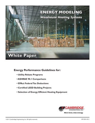 ENERGY MODELING
Warehouse Heating Systems
©2011 Cambridge Engineering, Inc. All rights reserved.
White Paper
	 Energy Performance Guidelines for:
	 	 • Utility Rebate Programs
	 	 • ASHRAE 90.1 Comparisons
	 	 • EPAct FederalTax Deductions
	 	 • Certified LEED Building Projects
	 	 • Selection of Energy Efficient Heating Equipment
WP-EM1-0511
 
