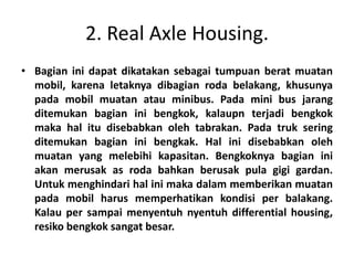 2. Real Axle Housing. 
• Bagian ini dapat dikatakan sebagai tumpuan berat muatan 
mobil, karena letaknya dibagian roda belakang, khusunya 
pada mobil muatan atau minibus. Pada mini bus jarang 
ditemukan bagian ini bengkok, kalaupn terjadi bengkok 
maka hal itu disebabkan oleh tabrakan. Pada truk sering 
ditemukan bagian ini bengkak. Hal ini disebabkan oleh 
muatan yang melebihi kapasitan. Bengkoknya bagian ini 
akan merusak as roda bahkan berusak pula gigi gardan. 
Untuk menghindari hal ini maka dalam memberikan muatan 
pada mobil harus memperhatikan kondisi per balakang. 
Kalau per sampai menyentuh nyentuh differential housing, 
resiko bengkok sangat besar. 
 