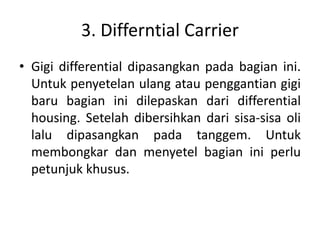 3. Differntial Carrier 
• Gigi differential dipasangkan pada bagian ini. 
Untuk penyetelan ulang atau penggantian gigi 
baru bagian ini dilepaskan dari differential 
housing. Setelah dibersihkan dari sisa-sisa oli 
lalu dipasangkan pada tanggem. Untuk 
membongkar dan menyetel bagian ini perlu 
petunjuk khusus. 
 