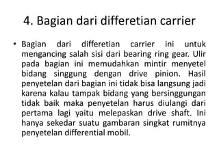 4. Bagian dari differetian carrier 
• Bagian dari differetian carrier ini untuk 
mengancing salah sisi dari bearing ring gear. Ulir 
pada bagian ini memudahkan mintir menyetel 
bidang singgung dengan drive pinion. Hasil 
penyetelan dari bagian ini tidak bisa langsung jadi 
karena kalau tampak bidang yang bersinggungan 
tidak baik maka penyetelan harus diulangi dari 
pertama lagi yaitu melepaskan drive shaft. Ini 
hanya sekedar suatu gambaran singkat rumitnya 
penyetelan differential mobil. 
 