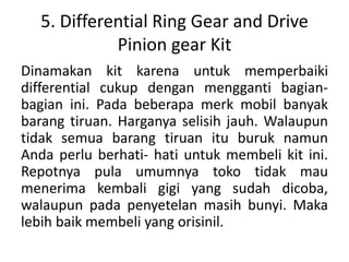 5. Differential Ring Gear and Drive 
Pinion gear Kit 
Dinamakan kit karena untuk memperbaiki 
differential cukup dengan mengganti bagian-bagian 
ini. Pada beberapa merk mobil banyak 
barang tiruan. Harganya selisih jauh. Walaupun 
tidak semua barang tiruan itu buruk namun 
Anda perlu berhati- hati untuk membeli kit ini. 
Repotnya pula umumnya toko tidak mau 
menerima kembali gigi yang sudah dicoba, 
walaupun pada penyetelan masih bunyi. Maka 
lebih baik membeli yang orisinil. 
 