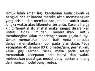 Untuk lebih aman lagi, kendaraan Anda bawah ke 
bengkel dealer karena mereka akan memasangkan 
yang orisinil dan memberikan jaminan untuk suatu 
jangka waktu atau kilometer tertentu. Karena harga 
kit differential itu mahal maka sangat disarankan 
untuk tidak mudah memutuskan untuk 
membongkar kalau mendengar suatu gejala bunyi. 
Untuk memastikan lebih baik Anda mencoba 
dengan menjalankan mobil pada jalan datar. Pada 
kecepatan 40 samapi 80 kilometer/jam, perhatikan; 
kalau gigi gardan rusak maka pada setiap 
menambah kecepatan ada bunyi dan waktu 
melepaskan pedal gas model bunyi pertama hilang 
dan muncul model bunyi kedua. 
 