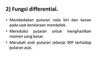 2) Fungsi differential. 
• Membedakan putaran roda kiri dan kanan 
pada saat kendaraan membelok. 
• Mereduksi putaran untuk menghasilkan 
momen yang besar. 
• Merubah arah putaran sebesar 90º terhadap 
putaran asal. 
 