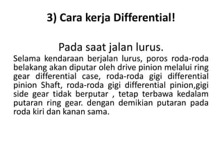 3) Cara kerja Differential! 
Pada saat jalan lurus. 
Selama kendaraan berjalan lurus, poros roda-roda 
belakang akan diputar oleh drive pinion melalui ring 
gear differential case, roda-roda gigi differential 
pinion Shaft, roda-roda gigi differential pinion,gigi 
side gear tidak berputar , tetap terbawa kedalam 
putaran ring gear. dengan demikian putaran pada 
roda kiri dan kanan sama. 
 