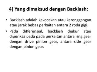 4) Yang dimaksud dengan Backlash: 
• Backlash adalah kekocakan atau kerenggangan 
atau jarak bebas perkaitan antara 2 roda gigi. 
• Pada differensial, backlash diukur atau 
diperiksa pada pada perkaitan antara ring gear 
dengan drive pinion gear, antara side gear 
dengan pinion gear. 
 