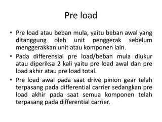 Pre load 
• Pre load atau beban mula, yaitu beban awal yang 
ditanggung oleh unit penggerak sebelum 
menggerakkan unit atau komponen lain. 
• Pada differensial pre load/beban mula diukur 
atau diperiksa 2 kali yaitu pre load awal dan pre 
load akhir atau pre load total. 
• Pre load awal pada saat drive pinion gear telah 
terpasang pada differential carrier sedangkan pre 
load akhir pada saat semua komponen telah 
terpasang pada differential carrier. 
 