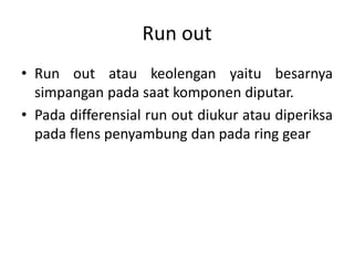 Run out 
• Run out atau keolengan yaitu besarnya 
simpangan pada saat komponen diputar. 
• Pada differensial run out diukur atau diperiksa 
pada flens penyambung dan pada ring gear 
 