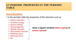• In the periodic table the properties of the elements such as:
 Atomic size/radius
 Ionization energy,
 Electron affinity,
 Electronegativity
 Metallic character
 Non-metallic character
 Oxidizing nature
 Reducing nature
 Etc.
show a regular variation down a group or
across a period
2.3 PERIODIC PROPERTIES IN THE PERIODIC
TABLE
 