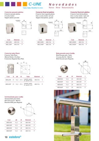 C-LINE                                 N o v e d a d e s
                                      Tubo Tube 40x40x1,5 mm.                          Novo New Nouveautés

Conector pasante pletina                                          Conector final izd pletina                                Conector final dch pletina
Conector passante platina                                         Conector final esquerda platina                           Conector final direita platina
Crossbar holder                                                   End crossbar holder, left side                            End crossbar holder, right side
Support platine passante                                          Support final platine, gauche                             Support final platine, droite
                   15,5x5,5           25                                                             25                                              25




                                                                                                              24
                                                                                      15,5x5,5




                                                  24
                                                                                                                                      15,5x5,5




                                                                                                                                                                 24
                                                                                                             23,5                                             23,5




    Cod.        Material          T                                    Cod.       Material       T                           Cod.        Material         T
  ABC230S        AISI 316         S                                 ABC240IS      AISI 316       S                         ABC240DS       AISI 316        S
 ABC230P         AISI 316         P                                 ABC240IP      AISI 316       P                         ABC240DP       AISI 316        P




Conector tubo Plano                                                                                  Bola pasante para Varilla
Conector Tubo Plano                                                                                  Bola Passante para Varão
Midrail Holder, Flat Base                                                                            Crossing Ball for Midrail
Connecteur Baguette Base Plate                                                                       Bille Passante pour Baguette
                                                                                                                                                     ØB
                                      Ø
                     ØB                                                                                                                   Ø
                                                A




   Cod.     A       øB        Ø             Tubo            Material        T                              Cod.     øB       Ø        Material       T
                                       cuadrado, quadra-                                                  AB0350S   12,2     25       AISI 304       S
 AB5220S    31     12,2     21,5       do, squared, carré
                                                                AISI 316    S
                                                                                                          AB0350P   12,2     25       AISI 304       P
                                       cuadrado, quadra-
 AB5220P    31     12,2     21,5       do, squared, carré
                                                                AISI 316    P                             AB0360S   12,2     25       AISI 316       S

                                                                                                          AB0360P   12,2     25       AISI 316       P




Terminal bola para varilla
Terminal Bola para Varão
Ball End Cap for Midrail
Bouchon Bille pour Baguette
                                                ØB

                              Ø




     Cod.         øB          Ø            Material         T
  AB0330S         12,2        25           AISI 304         S

  AB0330P         12,2        25           AISI 304         P

  AB0340S         12,2        25           AISI 316         S

  AB0340P         12,2        25           AISI 316         P



10    estebro®
 