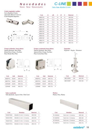 N o v e d a d e s                                                   C-LINE
                               Novo New Nouveautés                                           Tubo Tube 40x40x1,5 mm.

Codo regulable varillas
Curva Regulável Varões
Adjustable Midrail Connector                                           Cod.       A          øB          C     Ø      V       Material     T
Coude Réglable Baguettes
                                                                      AB5012S     62        12,2         16    18     12      AISI 304     S
                                                                  AB5012P         62        12,2         16    18     12      AISI 304     P
                                                                      AB5013S     62        12,2         16    18     12      AISI 316     S
                                                                  AB5013P         62        12,2         16    18     12      AISI 316     P
                                                                      AB5014S     62        14,2         16    20     14      AISI 304     S
                                                                  AB5014P         62        14,2         16    20     14      AISI 304     P
                               A                                      AB5015S     62        14,2         16    20     14      AISI 316     S
                   C                   C                          AB5015P         62        14,2         16    20     14      AISI 316     P
                                                                      AB5016S     62        16,2         16    22     16      AISI 304     S
                                                                  AB5016P         62        16,2         16    22     16      AISI 304     P
           ØB




                                               ØB
                                                    Ø
     Ø




                                                                      AB5017S     62        16,2         16    22     16      AISI 316     S
                                                                  AB5017P         62        16,2         16    22     16      AISI 316     P



Grapa redonda base plana                                Grapa cuadrada base plana                                     Expositor
Suporte Redondo Base Plana                              Suporte Quadrado Base Plana                                   Expositor Display Présentoir
Round Glass Clamp , Flat Base                           Squared Glass Clamp, Flat Base
Pince Ronde Base Plate                                  Pince Carrée Base Plate
                                                                                  A
                        A




                                                                                                         B
                                           B



   Cod.         AxB         Material   T                       Cod.        AxB        Material       T                     Cod.      mm        Material       T

 8800P16        50x40       AISI 316   S                  8900P16         45x45       AISI 316       S                 ABCE000S      230       AISI 304       S

 8801P16        50x40       AISI 316   P                  8901P16         45x45       AISI 316       P                 ABCE000P      230       AISI 304       P

 G0046M         63x45       AISI 316   S                  G0086M          55x54       AISI 316       S

 G0046B         63x45       AISI 316   P                  G0086B          55x54       AISI 316       P




  Tubo cuadrado                                                                                  Pletina
  Tubo Quadrado, Squared Tube, Tube Carré                                                        Platina, Plate, Platine




     Cod.                    Medidas                Material      T                                 Cod.                   Medidas             Material   T

  T404015S04       40x40x1,5 mm / 3 metros          AISI 304      S                              PL1505S04          15x5 mm / 3 metros         AISI 304   S

  T404015P04       40x40x1,5 mm / 3 metros          AISI 304     P                               PL1505P04          15x5 mm / 3 metros         AISI 304   P

  T404015S16       40x40x1,5 mm / 3 metros          AISI 316      S                              PL1505S16          15x5 mm / 3 metros         AISI 316   S
                                                                                                 PL1505P16          15x5 mm / 3 metros         AISI 316   P
  T404015P16       40x40x1,5 mm / 3 metros          AISI 316     P


                                                                                                                                         estebro®             11
 
