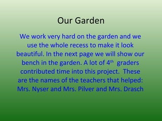 Our Garden We work very hard on the garden and we use the whole recess to make it look beautiful. In the next page we will show our bench in the garden. A lot of 4 th   graders contributed time into this project.  These are the names of the teachers that helped: Mrs. Nyser and Mrs. Pilver and Mrs. Drasch 