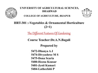 UNIVERSITY OF AGRICULTURAL SCIENCES,
DHARWAD
COLLEGE OF AGRICULTURE, BIJAPUR
The Different Features Of Gardening
HRT-301 :-Vegetables & Ornamental Horticulture
Course Teacher:Dr.A.N.Bagali
Prepared by
5472-Dhanya A J
5474-Divyashree M S
5475-Dona Scaria
5480-Heena Kousar
5481-Jyoti Kumari
5484-Latheefabi P
(2+1)
 