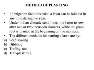 METHOD OF PLANTING
• If irrigation facilities exist, a lawn can be laid out in
any time during the year.
• Under Indian climatic conditions it is better to sow
after one or two monsoon showers, while the grass
root is planted at the beginning of the monsoon.
• The different methods for starting a lawn are by:
a) Seed sowing
b) Dibbling
c) Turfing, and
d) Turf-plastering
 