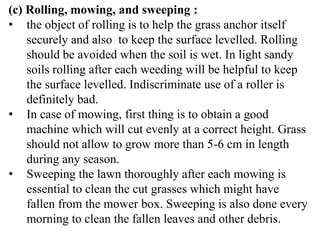 (c) Rolling, mowing, and sweeping :
• the object of rolling is to help the grass anchor itself
securely and also to keep the surface levelled. Rolling
should be avoided when the soil is wet. In light sandy
soils rolling after each weeding will be helpful to keep
the surface levelled. Indiscriminate use of a roller is
definitely bad.
• In case of mowing, first thing is to obtain a good
machine which will cut evenly at a correct height. Grass
should not allow to grow more than 5-6 cm in length
during any season.
• Sweeping the lawn thoroughly after each mowing is
essential to clean the cut grasses which might have
fallen from the mower box. Sweeping is also done every
morning to clean the fallen leaves and other debris.
 