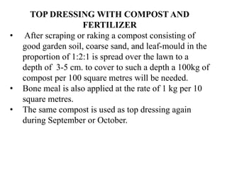 TOP DRESSING WITH COMPOST AND
FERTILIZER
• After scraping or raking a compost consisting of
good garden soil, coarse sand, and leaf-mould in the
proportion of 1:2:1 is spread over the lawn to a
depth of 3-5 cm. to cover to such a depth a 100kg of
compost per 100 square metres will be needed.
• Bone meal is also applied at the rate of 1 kg per 10
square metres.
• The same compost is used as top dressing again
during September or October.
 