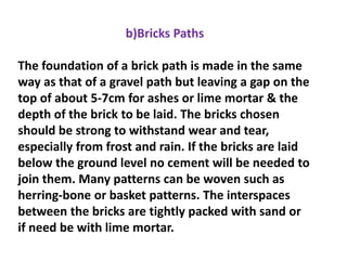 b)Bricks Paths
The foundation of a brick path is made in the same
way as that of a gravel path but leaving a gap on the
top of about 5-7cm for ashes or lime mortar & the
depth of the brick to be laid. The bricks chosen
should be strong to withstand wear and tear,
especially from frost and rain. If the bricks are laid
below the ground level no cement will be needed to
join them. Many patterns can be woven such as
herring-bone or basket patterns. The interspaces
between the bricks are tightly packed with sand or
if need be with lime mortar.
 