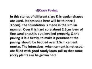 d)Crazy Paving
In this stones of different sizes & irregular shapes
are used. Stones used here will be thinner(2-
3.5cm). The foundation is made in the similar
manner. Over this hard core about 2.5cm layer of
fine sand or ash is put, levelled properly, & the
paving is laid firmly, to make it permanent the
paving should be bedded over 2.5cm cement
mortar. The interstices, when cement is not used,
are filled with good sandy loam soil so that some
rocky plants can be grown here.
 
