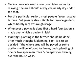 • Since a terrace is used as outdoor living room for
relaxing, the area should always be nearly dry under
the foot.
• For this particular region, most people favour a pave
terrace. But grass is also suitable for terrace gardens
which hardly receives rough usage.
• Whenever a paving is done first a hard foundation is
made over which a paving in laid.
• Planting : planting in the terrace should be done
after much thought & planning. First, it is to be
decided if the whole area will be paved or some
portions will be left out for lawns, beds, planting of
one or two specimen trees & creepers for training
over the house walls.
 