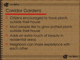 Corridor Gardens Citizens encouraged to have plants outside their house Most people like to grow potted plants outside their house Adds an extra touch of beauty in residential areas Neighbors can share experience with each other 
