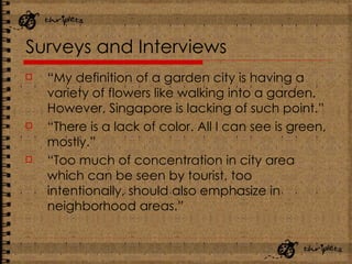 Surveys and Interviews “ My definition of a garden city is having a variety of flowers like walking into a garden. However, Singapore is lacking of such point.” “ There is a lack of color. All I can see is green, mostly.” “ Too much of concentration in city area which can be seen by tourist, too intentionally, should also emphasize in neighborhood areas.” 