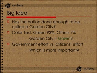 Big Idea Has the nation done enough to be called a Garden City? Color Test: Green 93%, Others 7% Garden City =  Green ? Government effort vs. Citizens’ effort Which is more important? 
