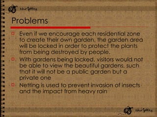 Problems Even if we encourage each residential zone to create their own garden, the garden area will be locked in order to protect the plants from being destroyed by people.  With gardens being locked, visitors would not be able to view the beautiful gardens, such that it will not be a public garden but a private one Netting is used to prevent invasion of insects and the impact from heavy rain 