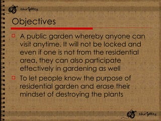 Objectives A public garden whereby anyone can visit anytime. It will not be locked and even if one is not from the residential area, they can also participate effectively in gardening as well   To let people know the purpose of residential garden and   erase their mindset of destroying the plants 