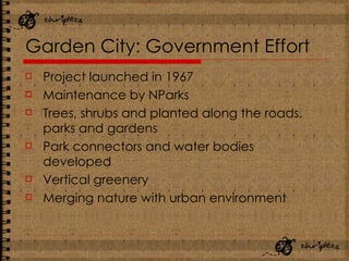 Garden City: Government Effort Project launched in 1967 Maintenance by NParks Trees, shrubs and planted along the roads, parks and gardens Park connectors and water bodies developed Vertical greenery Merging nature with urban environment 