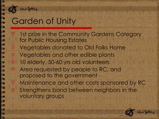Garden of Unity 1st prize in the Community Gardens Category for Public Housing Estates Vegetables donated to Old Folks Home Vegetables and other edible plants 10 elderly, 50-60 yrs old volunteers Area requested by people to RC, and proposed to the government Maintenance and other costs sponsored by RC Strengthens bond between neighbors in the voluntary groups 