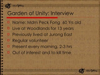 Garden of Unity: Interview Name: Mdm Peck Fong  60 Yrs old Live at Woodlands for 13 years Previously lived at Jurong East Regular volunteer Present every morning, 2-3 hrs Out of interest and to kill time 