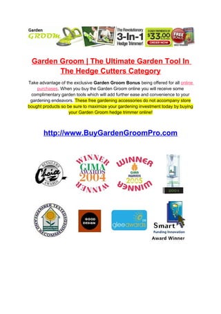 Garden Groom | The Ultimate Garden Tool In
        The Hedge Cutters Category
Take advantage of the exclusive Garden Groom Bonus being offered for all online
    purchases. When you buy the Garden Groom online you will receive some
 complimentary garden tools which will add further ease and convenience to your
 gardening endeavors. These free gardening accessories do not accompany store
bought products so be sure to maximize your gardening investment today by buying
                    your Garden Groom hedge trimmer online!



       http://www.BuyGardenGroomPro.com
 