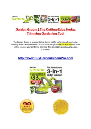 Garden Groom | The Cutting-Edge Hedge
            Trimming Gardening Tool

    The Garden Groom is an essential gardening tool for performing all your hedge
trimming duties. Buy the Garden Groom online and get the FREE Bonuses which will
    further enhance your gardening activities. This promotion is exclusive to online
                                    purchases.



        http://www.BuyGardenGroomPro.com
 