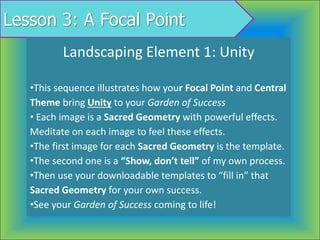 Lesson 3: A Focal Point
Landscaping Element 1: Unity
•This sequence illustrates how your Focal Point and Central
Theme bring Unity to your Garden of Success
• Each image is a Sacred Geometry with powerful effects.
Meditate on each image to feel these effects.
•The first image for each Sacred Geometry is the template.
•The second one is a “Show, don’t tell” of my own process.
•Then use your downloadable templates to “fill in” that
Sacred Geometry for your own success.
•See your Garden of Success coming to life!
 
