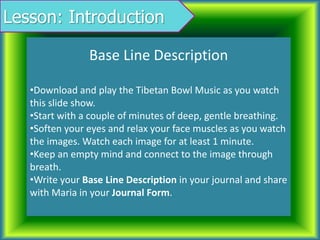 Lesson: Introduction
Base Line Description
•Download and play the Tibetan Bowl Music as you watch
this slide show.
•Start with a couple of minutes of deep, gentle breathing.
•Soften your eyes and relax your face muscles as you watch
the images. Watch each image for at least 1 minute.
•Keep an empty mind and connect to the image through
breath.
•Write your Base Line Description in your journal and share
with Maria in your Journal Form.
 