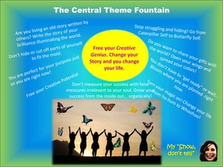 The Central Theme Fountain
Free your Creative
Genius. Change your
Story and you change
your life.
My “Show,
don’t tell”
Don’t measure your success with false
measures irrelevant to your soul. Grow your
success from the inside out… organically!
 