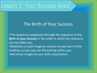 Lesson 2: Your Success Seed
The Birth of Your Success
•This sequence progresses through the sequence of the
Birth of your Success in the order in which the shamanic
journey takes you.
•Meditate on each image to connect to each part of the
budding success you are discovering within you.
•Add these images to your daily visualization.
 