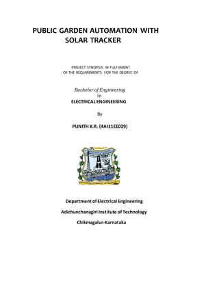 PUBLIC GARDEN AUTOMATION WITH
SOLAR TRACKER
PROJECT SYNOPSIS IN FULFILMENT
OF THE REQUIREMENTS FOR THE DEGREE OF
Bachelor of Engineering
In
ELECTRICAL ENGINEERING
By
PUNITH K.R. (4AI11EE029)
Department of Electrical Engineering
Adichunchanagiri Institute of Technology
Chikmagalur-Karnataka
 