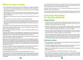 When to water a plant                                                                                      It is recommended to divide the garden into watering sections that 1/2 hour watering time will
                                                                                                           cover. Concentrate water on this section checking that water is soaking to 20-30ml into the soil.
                                                                                                           This can be helped by the use of water wetting agents, mulching etc.
●   Look at your garden mid to late afternoon, you are looking for the 1st stage of wilting leaves.
    They will take on a somewhat dull appearance, curl in on themselves or start to droop a little.        Plants don’t need as much water as we think - far better to give a good soak once every 2 to 3
●   Water then if that plant and others like it need to grow rapidly or produce rapidly i.e. vegetables    weeks than a bit all over every 2nd day.
    and trees with fruit maturing.                                                                         Look at your plants, they will tell you if they are thirsty. If they look ok, leave them another couple
●   Hold off watering for one or more days if it doesn’t matter if the growth of the plant is slowed       of days.They might not grow as much but they will cope with the dry and flourish when rain comes.
    down. The longer you wait, the greater the saving in water, but the greater the reduction in
    growth of wilting plants.
●   Alternatively water only the areas around plants showing obvious wilting and hold off on other
                                                                                                           Greywater Recycling
    areas.
                                                                                                           for Garden Watering
●   When you do water, concentrate or direct water so that soil is deeply soaked.
●   You can be more precise, measure the amount of water delivered by your sprinkler in 1/2 hour.          Design Principles
    Leave them on long enough to deliver at least 20-30ml of water to sandy soil and 40-70 ml to
                                                                                                           ●   The benefits of greywater recycling include: reduced water bills, conserving water resources,
    loam and clay soils. These amounts will bring the top 300mm of soil - the main root zone - to
                                                                                                               reducing the amount of pollution going into waterways and helping to save money on new
    field capacity.
                                                                                                               infrastructure for water provision and water treatment.
Field capacity is after the main drainage of water into the soil has finished and the soil is fully wet.
                                                                                                           ●   Greywater recycling systems must be carefully installed to industry standards to ensure the
The soil is able to hold approximately this amount of water for long periods if evaporation from its           protection of surface water, ground water, vegetation, soil and public amenity. The siting, design,
surface and transpiration by plants is prevented.
                                                                                                               construction, operation and maintenance of the system are critical in this regard.
Depth of soaking to specified areas around plant root zones can be efficiently aided by the rise of
                                                                                                           ●   Greywater must be treated and disinfected before storage and general re-use.This is because it
a soil wetting agents.
                                                                                                               can contain significant numbers of pathogens which spread disease and it cannot be stored for
These agents greatly improve soil water holding capacity maximising the amount of water that can               longer than a few hours untreated as it begins to turn septic and smell.
be held in the soil. They reduce runoff and wastage. Some soils benefit from several applications to
enable deeper penetration of their effect and once applied will last up to 8 months.                       ●   There are many different types of greywater treatment systems available.The main steps involved
                                                                                                               in the process of greywater recycling include filtering the water to remove large waste particles.
When water is limited, it is possible to establish new plants by using products available from garden
                                                                                                               feeding it through a treatment system (e.g. aerated waste treatment system, reed bed or sand filter
centres that maximise our precious water application.
                                                                                                               for secondary treatment, disinfection and then pumping the water to a storage tank for re-use.
Water saving crystals are small granules that soak up and store enormous quantities of water i.e.
400 times their own weight which means they greatly increase the water holding capacity of the             Performance Criteria
soil. As the roots of the plants grow they actually penetrate the individual crystals and absorb the
water that has been held there in storage.The next time the plants are watered the water crystals          ●   Bucketing of greywater during declared water restriction periods directly from washing machines
absorb and store water ready for the plant to use when needed.This process continues time after                is permitted and does not require approval.
time, whenever you water.
                                                                                                           ●   Landowners installing greywater recycling systems will need to ensure that persons do not come
Tip in using - it is better to hydrate crystals before adding to soil using a solution of seaweed tonic,       into contact with sewage or effluent in their ordinary activities on the premises.
this adds root growth and it is easier to calculate how much to put around the plant.
                                                                                                           ●   Effluent is not to be discharged into any watercourse or onto any land other than a designated
The crystals eventually break down after a few months when the new plant is established and its
                                                                                                               effluent application area.
roots are developed deep into the soil.
Soil wetting agents enhance the use of crystals, rewetting them effectively at watering.                   ●   It is important that the system is well maintained and operated in a sanitary condition.

Further protection from wilting can be helped by spraying of leaves with anti-transpiration spray that     ●   Mass produced on-site greywater recycling systems need to be accredited by the NSW
reduces evaporation by up to 50%. Commercial brands - Anti Stress 2000, Stress Guard, Envy, the                Department of Health and installed in accordance with Australian Standards AS/NZS 1547:2000
spray forms a protective coating over the plant protecting against water loss and drying winds. It is          within Council approval. Purpose designed and built systems must be designed in accordance with
bio-degradable.                                                                                                AS/NZS 1547:2000 and be approved by Council.

                                                 ● 16
                                                                                                                                                            ● 17
 