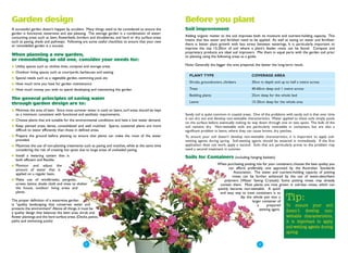 Garden design                                                                                        Before you plant
A successful garden doesn't happen by accident. Many things need to be considered to ensure the      Soil improvement
garden is functional, waterwise and eye pleasing. The average garden is a combination of water-
consuming areas such as lawn, flowerbeds, borders and shrubberies, and hard or dry surface areas     Adding organic matter to the soil improves both its moisture and nutrient-holding capacity. This
such as paving, sheds and pathways. Following are some useful checklists to ensure that your new     means that less water and fertiliser need to be applied. As well as saving on water and fertiliser,
or remodelled garden is a success.                                                                   there is better plant growth with less stress between waterings. It is particularly important to
                                                                                                     improve the top 15-20cm of soil where a plant's feeder roots can be found. Compost and
                                                                                                     proprietary products are ideal soil improvers. Mix them in equal parts with the garden soil prior
When planning a new garden,                                                                          to planting using the following areas as a guide.
or remodelling an old one, consider your needs for:
●   Utility spaces such as clothes lines, compost and storage areas                                  Note: Generally the bigger the area prepared, the better the long-term result.

●   Outdoor living spaces such as courtyards, barbecues and seating
                                                                                                       PLANT TYPE                                COVERAGE AREA
●   Special needs such as a vegetable garden, swimming pool, etc
●   How much time you have for garden maintenance                                                      Shrubs, groundcovers, climbers            30cm in depth and up to half a metre across

●   How much money you wish to spend developing and maintaining the garden                             Trees                                     40-60cm deep and 1 metre across
                                                                                                       Bedding plants                            25cm deep for the whole bed
The general principles of saving water
through garden design are to:                                                                          Lawns                                     15-20cm deep for the whole area

●   Minimise the area of lawn. Since most summer water is used on lawns, turf areas should be kept
    to a minimum, consistent with functional and aesthetic requirements.                             Sandy soil is quite common in coastal areas. One of the problems with sandy soil is that over time
●   Choose plants that are suitable for the environmental conditions and have a low water demand.    it can dry out and develop non-wettable characteristics. Water applied to these soils simply pools
                                                                                                     on the surface before eventually making its way down through one or two spots. The bulk of the
●   Keep planted areas dense, consolidated and well mulched. Sparse, scattered plants are more       soil remains dry. Non-wettable soils are particularly noticeable in containers, but are also a
    difficult to water efficiently than those in defined areas.                                      significant problem in lawns, where they can cause brown, dry patches.
●   Prepare the ground before planting to ensure that plants can make the most of the water          To ensure your soil doesn't develop non-wettable characteristics, it is important to apply soil-
    provided.                                                                                        wetting agents during spring. Soil-wetting agents should be watered in immediately. If the first
●   Maximise the use of non-planting treatments such as paving and mulches, while at the same time   application does not work, apply a second. Soils that are particularly prone to the problem may
    considering the risk of creating hot spots due to large areas of unshaded paving.                need a second treatment in summer.
●   Install a watering system that is                                                                Soils for Containers (including hanging baskets)
    both efficient and flexible.
●   Monitor and adjust the                                                                                                When purchasing potting mix for your containers, choose the best quality you
    amount of water that is                                                                                                      can afford, preferably one approved by the Australian Standards
    applied on a regular basis.                                                                                                     Association. The water and nutrient-holding capacity of potting
                                                                                                                                   mixes can be further enhanced by the use of water-absorbent
●   Make use of windbreaks, pergolas,                                                                                         polymers (Water Saving Crystals). Some potting mixes may already
    screen, lattice, shade cloth and vines to shelter                                                                      contain them. Most plants are now grown in soil-less mixes, which can
    the house, outdoor living areas and                                                                                   quickly become non-wettable. A quick
    plants.                                                                                                                and easy way to treat containers is to

The proper definition of a waterwise garden
                                                                                                                                        dip the whole pot into a
                                                                                                                                                larger container of
                                                                                                                                                                       Tip:
is "quality landscaping that conserves water and                                                                                                    a      prepared  To ensure your soil
protects the environment".Above all things, it must be                                                                                                wetting agent.
a quality design that balances the lawn area, shrub and                                                                                                              doesn't develop non-
flower plantings and the hard surface areas. (Decks, patios,                                                                                                           wettable characteristics,
paths and swimming pools)                                                                                                                                              it is important to apply
                                                                                                                                                                       soil-wetting agents during
                                                                                                                                                                       spring.


                                                 ● 2
                                                                                                                                                    ●3
 