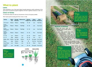 What to plant
Lawns
When developing an area of lawn, good design, thorough preparation, careful consideration of the
type of grass to be planted and good management will result in significant reductions in water use.

Choice of Variety
The table below details the needs and characteristics of some of the grasses available.                                                         Tip:
Warm-season grasses (mostly grown from runners or rolls)                                                                                        Contact your local turf
                                                                                                                                                grass supplier to find out
 Variety          Water      Drought Maintenance Mowing      Shade     Wear                                                                     the most suitable grass
                   Use      Tolerance           Heights mm Tolerance Resistance                                                                 species for your situation.
 CT2 Couch        Medium     Medium        Med/High         10 - 20         Low       Very Poor
 Couch
 Greenlees        Medium     Medium        Med/High         10 - 20         Low       Very Good
 Park                                                                                                 Methods of Planting
 Couch                                                                                                 There are three ways to
                  Medium     Medium        Med/High         10 - 20         Low       Very Good         establish a lawn, turfing, runners
 Wintergreen
 Couch
                                                                                                         and seeding.
                                                                                                            Turf rolls provide the most
                                                                                                                                                    Tip:
 Windsor          Medium     Medium         Medium          10 - 20        Poor       Very Good              water-efficient       means      of
                                                                                                                                                      Turf rolls provide the
 Green                                                                                                         establishment. If laid out on          most water-efficient
 ST - 85            Low      Medium           Low           25 - 40        Good           Good                   prepared soil in late winter and means of establishing
                                                                                                                  early spring the grass should be a lawn.
 ST - 91           High      Medium           Low           30 - 40         Low           Low                       able to cope with the stress of
                                                                                                                      summer. (Subject to soil
 Buffalo (Syd.)   Medium    Very High       Medium          20 - 30      Very good    Very Good                        depth and porosity)
 Kikuyu            High      Medium           High            20         Very low     Very Good                           Runners can be planted all year
                                                                                                                           round, although it is best to plant
 Shade Master       Low      Medium           Low           20 - 40        Good           Good                               them in the cooler months of
 Sir Walter
                                                                                                                               spring.
                    Low     Very High         Low           20 - 40      Very good    Very Good                                            Seed should only be
 Buffalo
                                                                                                                                           sown in autumn and
                                                       CLIPPED           NON-CLIPPED                       Tip:                            spring. Seed must be
                                                                                                                                           watered constantly and
                                                                                                           Mowers should be set so foot traffic banned for
 Tip:                                           6mm 20mm 40mm
                                                                                                           that only one-third of the several weeks until growth
                                                                                                                                           occurs.
 Higher mowing of                                                                                          leaf area is removed at
 turf grass promotes                                                                                       any one time. This should
 a good root system                                                                                        leave a grass blade length
                                                                                                           of some 10 to 15mm.




                                               ● 4
                                                                                                                                 ● 5
 
