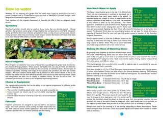 How to water                                                                                              How Much Water to Apply

Whether you are watering your garden from the mains water supply, by private bore or from a
                                                                                                          The feeder roots of plants grow in the top 15 to 20cm of soil.
                                                                                                          That's why soil improvement is confined to that depth and it
                                                                                                                                                                            Tip:
private rainwater tank, it is important to apply the water as efficiently as possible through a well-                                                                      Applying more than a
                                                                                                          also determines how much water needs to be applied. In
designed and maintained irrigation system.
                                                                                                          improved sandy soils a depth of 10mm of water, applied to the    Standard Drink will
Most members of the Irrigation Association of Australia can offer a free, no obligation design            surface, is sufficient to wet down to 15 to 20cm.The remainder   result in water seeping
service.                                                                                                  of the volume is taken up by soil particles. This 10mm           down past the feeder root
                                                                                                          application is referred to as the Standard Drink. Applying more  zone and being wasted
Sprinklers                                                                                                than 10mm results in water seeping down past the feeder root
Overhead sprinklers should only be used on broad areas that are densely planted. Choose                   zone and being wasted. Applying less than 10mm will prevent full development of the feeder root
sprinklers that produce coarse sprays of large droplets that are less prone to wind drift. Use good-      system. The Standard Drink does vary according to location and soil type. For more information
quality sprinklers, which have matched precipitation rates, i.e. they all put out the same amount.        regarding a Standard Drink for your soil type and garden, contact a member of the Australian
Cheap sprinklers often vary enormously in their output. Uneven distribution will cause some areas         Irrigation Association.
to be over watered while others are under watered.
                                                                                                          Every irrigation system or hose has a different output, so the
                                                                                                          only way to determine how long to water is to measure how         Tip:
                                                                                                          long it takes to deliver 10mm. This can be done reasonably        Whenever any plant is
                                                                                                          accurately using containers such as ice cream cartons.            watered it should be given
                                                                                                          Making the Most of Watering Zones                                 the Standard Drink,
                                                                                                                                                                            whether it is a bedding
                                                                                                          By grouping plants together on the basis of similar water needs   plant, fruit tree or lawn.
                                                                                                          into areas called Watering Zones, you can ensure that each
                                                                                                          plant in the zone gets as much water as it needs and that no plant is over watered. The result is
                                                                                                          good, healthy growth using less water. Each zone must be capable of being watered independently
Micro-irrigation                                                                                          from other zones with different values.

Micro-irrigation is suitable for most areas of the garden, especially general garden beds, shrubberies,   This means separate lines controlled either manually by separate taps or automatically by separate
pot plants and hanging baskets. These systems are flexible, low cost, easy to install and allow for       stations operated from a controller.
precise delivery and placement of water to the root zones of individual plants. Various types of          Each plant, whether in a 1, 2 or 3 Drop Zone, gets the same amount of water each time the system
nozzles are available, including a full range of micro-sprays, mini sprinklers and fixed and variable     is turned on (a Standard Drink), but what varies is the interval between watering. The following
drippers. All micro systems should begin with a pressure or flow control device. If this is not
                                                                                                          guide to watering in the heat of summer can be used as a starting point. Try extending the duration
installed the nozzles will not work efficiently and the joints may burst under excess pressure. These
vital components are often not on display at hardware stores. Be sure to ask for one. For                 between watering as far as possible.
consistent performance it is best to use recognised brand-name products.                                  One-Drop Zone          A Standard Drink every 7 to 14 days or longer
                                                                                                          Two-Drop Zone          A Standard Drink every 3 to 7 days
Choice of Equipment                                                                                       Three-Drop Zone        A Standard Drink every 1 to 2 days
Use a good-quality controller that has the ability to run separate programmes for different garden
areas or Watering Zones.                                                                                  Watering Lawns
                                                                                                                                                                            Tip:
                                                                                                                                                                            Always water early in the
●   The controller should be placed under cover in an easily accessible site.                             Warm-season grasses have been proven to be both water-           morning or in the evening
●   Gutter-mounted rain sensors can be used to disable watering after
                                                                                                          efficient and drought-tolerant. They fit into the 'Two-Drop      (depending on water
    summer rain.
●   Solenoid valves should be covered by a valve box, not buried beneath
    the soil.
                                                                              Tip:                        Zone' of the garden. The unique aspect of watering turf is the
                                                                                                          need to ensure an even application over the whole area. To
                                                                                                                                                                           restrictions).
                                                                              Always check with           achieve this, sprinklers should be placed so that the spray from one sprinkler touches the next
Pressure                                                                      Council to ensure           sprinkler and rows of sprinklers should be staggered. Use a good quality part-circle sprinkler on
                                                                              you are complying           the edges to prevent water being thrown on to hard surfaces such as driveways or paving.
Irrigation components are designed to operate within a set pressure
range. Too much pressure causes misting and high evaporative loss.            with current water          Always water early in the morning or in the evening (depending on Water Restrictions). Never
Too little pressure causes uneven application. If in doubt consult an         restrictions.               water during the heat of the day. Check your system regularly and replace worn nozzles or broken
irrigation specialist who can conduct pressure and flow testing.                                          seals as necessary.

                                                 ●10
                                                                                                                                                         ●11
 