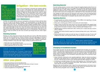 Mulching Material
Tip:                            Irrigation - the last words                                                The ideal mulching material is one that consists of large, but irregularly shaped particles that do not
                                There is more to saving water in the garden than installing an efficient   hold any water, but rather allow it all to run through to the soil below Raw materials like woodchips,
Make sure the controller        system to water a well designed and carefully planted garden. As           chipped tree waste or similar, whether bought-in or homemade, are the best mulching materials,
of your irrigation system       seasons change, so too does the water demand of the plants. It is          followed by crushed brick, stone or gravel. Lucerne hay, pea straw, seaweed and compost should only
is easily accessible and        necessary to adjust the watering programs each month to reflect            be used as mulch in areas such as the vegie patch or underneath fruit trees as they break down quickly.
that the instruction book       these changes. That's why it is important to make sure the controller      Lawn clippings and sheep manure do not make good mulch, because of heat and weed generation
                                is easily accessible and that the instruction book is nearby. If you       problems, they are best composted. Old newspapers can be used under mulch for weed control.
is always kept nearby so        don't have an instruction book you can contact your local member           However, thick overlapping layers of newspapers may also prevent water penetration.
adjustments can be made         of the Australian Irrigation Association for assistance.
on a monthly basis.                                                                                        Applying Mulches
                                Lawn Maintenance
                                                                                                           ●   For general garden use mulches should be spread at 75mm-200mm thick depending on the type
  Fertiliser use is closely linked to water use. Cutting down on the amount of water used also means           of mulch. For more detail see your local nursery.
  you can cut down on the amount of fertiliser. The recommendations on the bags should be
  regarded as maximum levels. Fertilisers that have some animal manure content help to maintain the        ●   Always leave a breathing space of 50mm around stems and trunks of plants.
  organic-matter level of the soil. All fertilisers should be applied immediately before a watering.       ●   Organic mulches enriched with animal manures are enormously beneficial when applied thickly
  Mowers should be set so that only one-third of the leaf area is removed at any one time. This should         (to 30cm) around the drip zone of fruit trees. They should be topped up as necessary during
  leave a grass blade length of some 10 to 15mm. This amount of leaf shadows the soil surface and              spring, summer and autumn to maintain a minimum thickness (after settling) of 15cm.
  thus reduces evaporation loss. Since the growth rate of warm-season grasses slows down in cold           ●   Vegetable gardens should be mulched with 'softer 'mulches such as compost, pea, hay or lucerne
  weather the mower blades should be raised another 5mm or so during winter. Only top dress to                 straw or seaweed.
  even out bumps and hollows and then only use special top dressing mixes that contain organic
  matter.                                                                                                  ●   In garden areas mulches should be topped up as necessary; perhaps twice a year in both autumn
                                                                                                               and spring.
  Mulching Gardens                                                                                         ●   Mulches should never be raked up, turned over, dug in or disturbed in any way. To do so will
  Mulching can reduce evaporation loss from the soil surface by as much as 70%. Mulch should be                damage the fine feeder roots that plants develop in the zone between the mulch and the soil.
  spread over the entire planted area. Minimum thickness of the mulch will depend on the type of
  mulch used. As a general rule, mulch thickness should be between 100mm-200mm, except for
  mulches such as woodchip and bark, which should be about 75mm thick. In addition to saving water,
  mulching is beneficial in many other ways. Organic mulches are preferred because they:                    Did you know?Adding organic material like lawn
                                                                                                            clippings, compost and chopped straw to the soil aids absorbency, helping to prevent
  ●   Break down over time and feed the plants
                                                                                                            water from reaching the water table. The better your soil, the less water you use.
  ●
  ●
      Improve the soil's organic-matter content as they break down
      Reduce evaporation loss from the surface                           Tip:
                                                                         When mulching trees,
                                                                         keep the mulch away               Changing an Established Garden
  Did you know?                                                          from the trunk. Its               If your garden has grown over the years with plants scattered all over the place, you can change it
                                                                                                           around. Most high water use plants have shallow root systems and so can be easily transplanted in
  Mulching can prevent up to 70 percent of water loss by                 dampness may cause
                                                                                                           winter or spring into their respective groups in a new site. Hardy, low water and drought-tolerant
  evaporation on hot days. It prevents excessive runoff,                 collar rot.                       species cannot normally be moved because of their very deep root systems. The type, area and
  restricts weed growth, keeps soil from becoming too hot                                                  location of lawn in the garden can be reconsidered. Excess areas of grass can be converted to lower
  and, as it rots down, adds valuable nutrients to the soil.                                               water use areas by either:-
                                                                                                           ●   Using a herbicide containing the active ingredient glyphosate. Apply the chemical according to
                                                                                                               instructions using a garden hose as a marker guide to ensure you get a complete coverage the
                                                                                                               first time. Feed and water the lawn to get it growing vigorously before applying the chemical.
  After you plant                                                                                          ●   Or, blocking out the light by laying a thick sheet of black polythene over it held securely in place
  ●   Encourage earthworms and soil microbial activity                                                         by bricks. After 3 to 6 weeks all the grass will be dead. Dead material can be left in place as
  ●   Restricts weed growth and any weeds that do germinate are easy to remove                                 mulch while the new plants are established.
  ●   Prevent wind and water erosion                                                                       Replacing a lawn area by planting it with a range of low native groundcovers will ensure an ever-
  ●   Protect the roots from daily temperature fluctuations, and                                           changing scene that is attractive to birds and gardeners alike, with far less maintenance than a lawn.
  ●   Improve the appearance of the garden area.                                                           Your local nursery and garden centre can help you with plant selection.

                                                 ●14
                                                                                                                                                             ●15
 