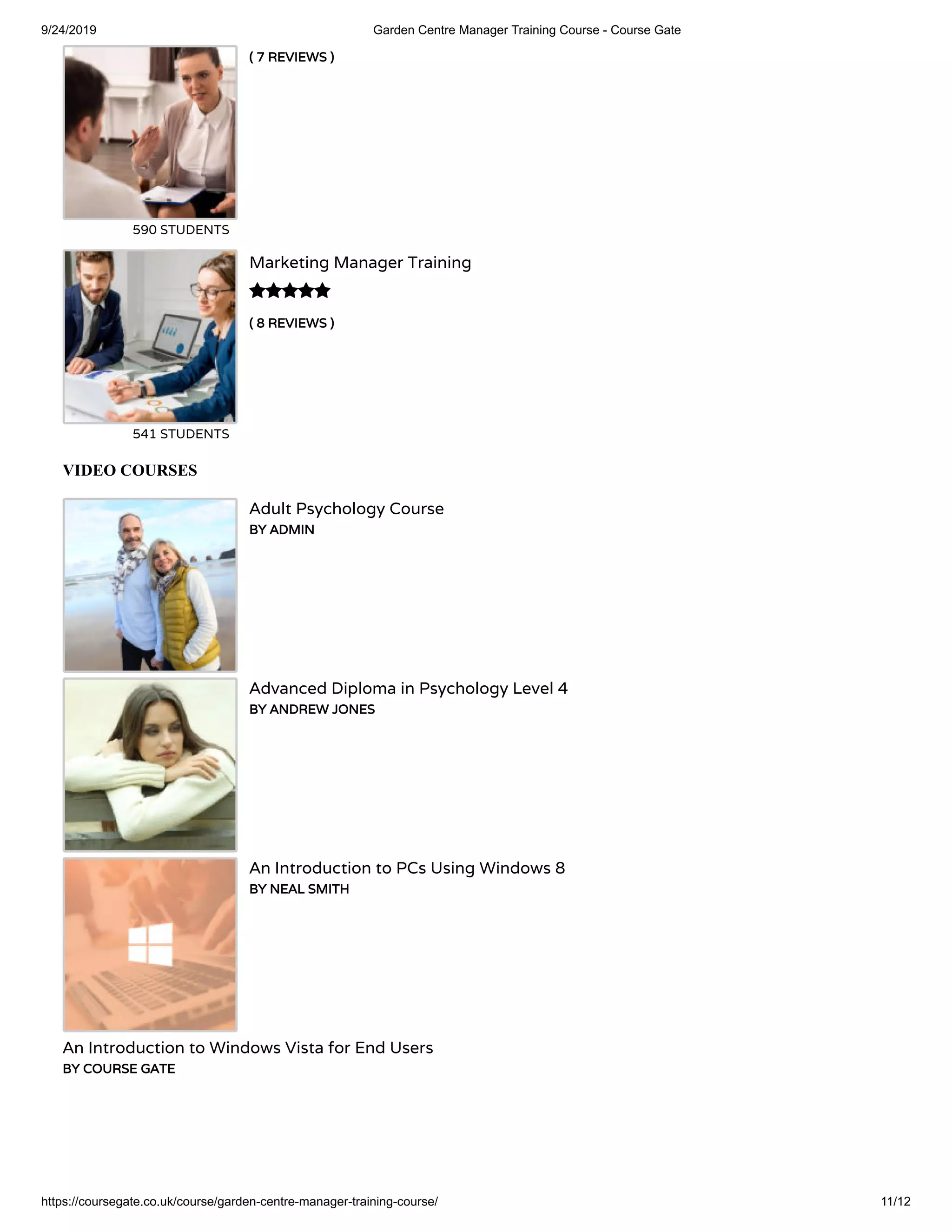 9/24/2019 Garden Centre Manager Training Course - Course Gate
https://coursegate.co.uk/course/garden-centre-manager-training-course/ 11/12
( 7 REVIEWS )
590 STUDENTS
( 8 REVIEWS )
Marketing Manager Training
541 STUDENTS

VIDEO COURSES
Adult Psychology Course
BY ADMIN
Advanced Diploma in Psychology Level 4
BY ANDREW JONES
An Introduction to PCs Using Windows 8
BY NEAL SMITH
An Introduction to Windows Vista for End Users
BY COURSE GATE
 