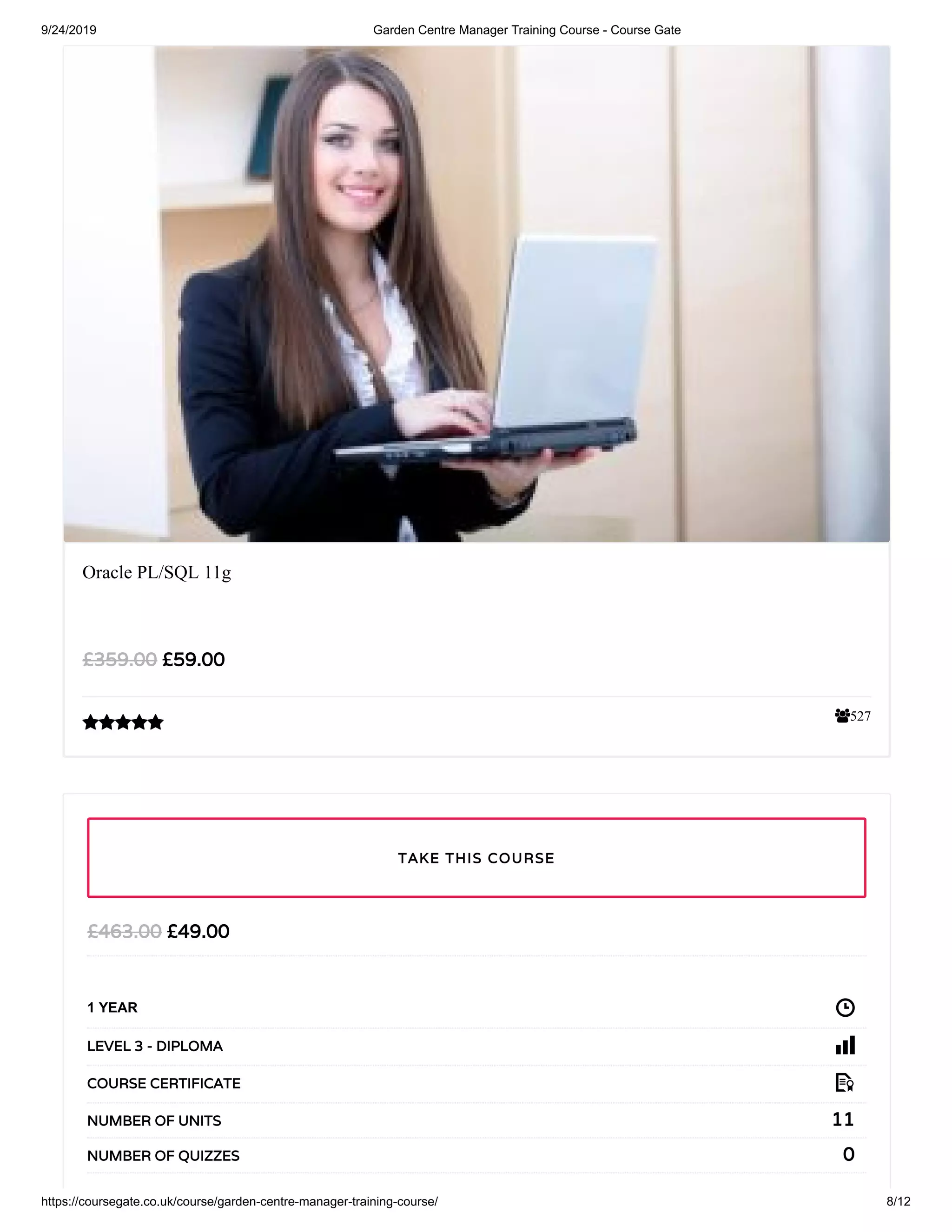 9/24/2019 Garden Centre Manager Training Course - Course Gate
https://coursegate.co.uk/course/garden-centre-manager-training-course/ 8/12
527
Oracle PL/SQL 11g
£59.00£359.00

£49.00£463.00
1 YEAR
LEVEL 3 - DIPLOMA
COURSE CERTIFICATE
11NUMBER OF UNITS
0NUMBER OF QUIZZES
TAKE THIS COURSE
 