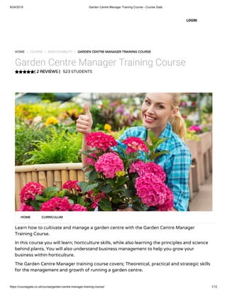 9/24/2019 Garden Centre Manager Training Course - Course Gate
https://coursegate.co.uk/course/garden-centre-manager-training-course/ 1/12
( 2 REVIEWS )
HOME / COURSE / EMPLOYABILITY / GARDEN CENTRE MANAGER TRAINING COURSE
Garden Centre Manager Training Course
523 STUDENTS
Learn how to cultivate and manage a garden centre with the Garden Centre Manager
Training Course.
In this course you will learn; horticulture skills, while also learning the principles and science
behind plants. You will also understand business management to help you grow your
business within horticulture.
The Garden Centre Manager training course covers; Theoretical, practical and strategic skills
for the management and growth of running a garden centre.
HOME CURRICULUM
LOGIN
 
