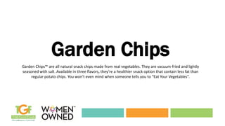 Garden Chips
Garden Chips™ are all natural snack chips made from real vegetables. They are vacuum-fried and lightly
seasoned with salt. Available in three flavors, they’re a healthier snack option that contain less fat than
regular potato chips. You won’t even mind when someone tells you to “Eat Your Vegetables”.
 