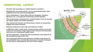 CONCEPTUAL LAYOUT
 Circular city growing in a radial manner or pattern .
 Divided into six equal wards , by six main Boulevards that
radiated from the central park/garden.
 Civic institutions ( Town Hall, Library, Hospital, Theatre,
Museum etc .) are placed around the central garden.
 The central park enclosed by a crystal palace acts as arcade
for indoor shops and winter gardens .
 The streets for houses are formed by a series of concentric
ringed tree lined avenues.
 Distance between each ring vary between 3-5km.
 A 420 feet wide ,3 mile long , Grand avenue which run in the
center of concentric rings, houses the schools and churches
and acts as a continuous public park.
 All the industries , factories and warehouses were placed at
the peripheral ring of the city.
 The municipal railway was placed in another ring closer to
the industrial ring , so that the pressure of excess transport
on the city is connected to the rest of the nation.
 