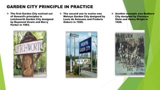 GARDEN CITY PRINCIPLE IN PRACTICE
 The first Garden City evolved out
of Howard’s principles is
Letchworth Garden City designed
by Raymond Unwin and Barry
Parker in 1903.
 The second one to evolve was
Welwyn Garden City designed by
Louis de Soissons and Frederic
Osborn in 1920.
 Another example was Radburn
City designed by Clarence
Stein and Henry Wright in
1928.
 