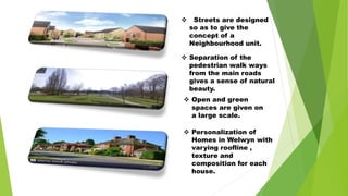  Streets are designed
so as to give the
concept of a
Neighbourhood unit.
 Separation of the
pedestrian walk ways
from the main roads
gives a sense of natural
beauty.
 Open and green
spaces are given on
a large scale.
 Personalization of
Homes in Welwyn with
varying roofline ,
texture and
composition for each
house.
 